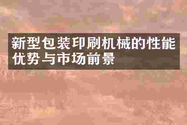 新型包装印刷机械的性能优势与市场前景