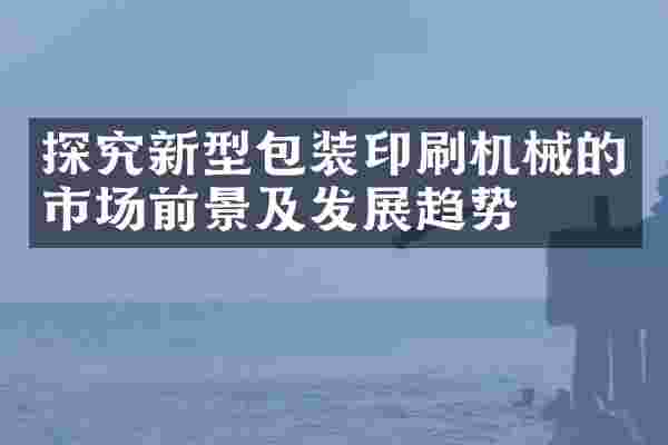 探究新型包装印刷机械的市场前景及发展趋势